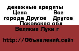 денежные кредиты! › Цена ­ 500 000 - Все города Другое » Другое   . Псковская обл.,Великие Луки г.